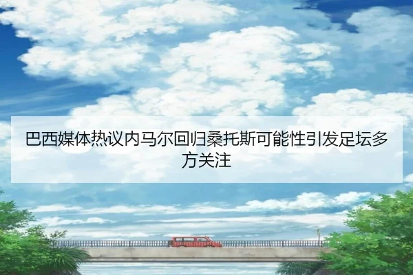 巴西媒体热议内马尔回归桑托斯可能性引发足坛多方关注